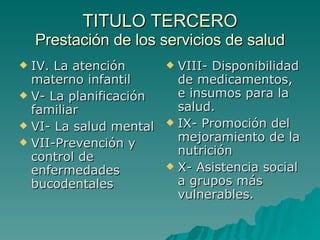 TITULO TERCERO
TITULO TERCERO
Prestación de los servicios de salud
Prestación de los servicios de salud
 IV. La atención
IV. La atención
materno infantil
materno infantil
 V- La planificación
V- La planificación
familiar
familiar
 VI- La salud mental
VI- La salud mental
 VII-Prevención y
VII-Prevención y
control de
control de
enfermedades
enfermedades
bucodentales
bucodentales
 VIII- Disponibilidad
VIII- Disponibilidad
de medicamentos,
de medicamentos,
e insumos para la
e insumos para la
salud.
salud.
 IX- Promoción del
IX- Promoción del
mejoramiento de la
mejoramiento de la
nutrición
nutrición
 X- Asistencia social
X- Asistencia social
a grupos más
a grupos más
vulnerables.
vulnerables.
 