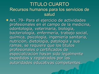 TITULO CUARTO
TITULO CUARTO
Recursos humanos para los servicios de
Recursos humanos para los servicios de
salud
salud
 Art. 79- Para el ejercicio de actividades
Art. 79- Para el ejercicio de actividades
profesionales en el campo de la medicina,
profesionales en el campo de la medicina,
odontología, veterinaria, biología,
odontología, veterinaria, biología,
bacteriología, enfermería, trabajo social,
bacteriología, enfermería, trabajo social,
química, psicología, ingeniería sanitaria,
química, psicología, ingeniería sanitaria,
nutrición, dietología, patología y sus
nutrición, dietología, patología y sus
ramas, se requiere que los títulos
ramas, se requiere que los títulos
profesionales o certificados de
profesionales o certificados de
especialización hayan sido legalmente
especialización hayan sido legalmente
expedidos y registrados por las
expedidos y registrados por las
autoridades educativas competentes
autoridades educativas competentes.
.
 