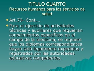 TITULO CUARTO
TITULO CUARTO
Recursos humanos para los servicios de
Recursos humanos para los servicios de
salud
salud
 Art.79- Cont….
Art.79- Cont….
 Para el ejercicio de actividades
Para el ejercicio de actividades
técnicas y auxiliares que requieran
técnicas y auxiliares que requieran
conocimientos específicos en el
conocimientos específicos en el
campo de la medicina, se requiere
campo de la medicina, se requiere
que los diplomas correspondientes
que los diplomas correspondientes
hayan sido legalmente expedidos y
hayan sido legalmente expedidos y
registrados por las autoridades
registrados por las autoridades
educativas competentes.
educativas competentes.
 