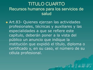 TITULO CUARTO
Recursos humanos para los servicios de
salud
 Art.83- Quienes ejerzan las actividades
profesionales, técnicas y auxiliares y las
especialidades a que se refiere este
capítulo, deberán poner a la vista del
público un anuncio que indique la
institución que expidió el título, diploma o
certificado y, en su caso, el número de su
célula profesional.
 