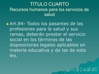TITULO CUARTO
Recursos humanos para los servicios de
salud
 Art.84- Todos los pasantes de las
profesiones para la salud y sus
ramas, deberán prestar el servicio
social en los términos de las
disposiciones legales aplicables en
materia educativa y de las de esta
ley.
 