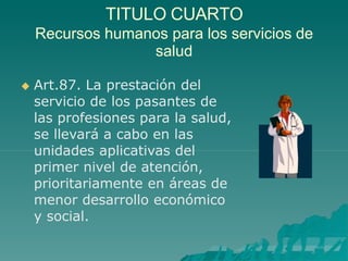 TITULO CUARTO
Recursos humanos para los servicios de
salud
 Art.87. La prestación del
servicio de los pasantes de
las profesiones para la salud,
se llevará a cabo en las
unidades aplicativas del
primer nivel de atención,
prioritariamente en áreas de
menor desarrollo económico
y social.
 