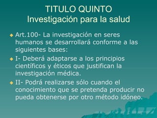 TITULO QUINTO
Investigación para la salud
 Art.100- La investigación en seres
humanos se desarrollará conforme a las
siguientes bases:
 I- Deberá adaptarse a los principios
científicos y éticos que justifican la
investigación médica.
 II- Podrá realizarse sólo cuando el
conocimiento que se pretenda producir no
pueda obtenerse por otro método idóneo.
 