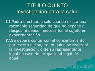 TITULO QUINTO
Investigación para la salud
III.Podrá efectuarse sólo cuando exista una
razonable seguridad de que no expone a
riesgos ni daños innecesarios al sujeto en
experimentación.
IV.Se deberá contar con el consentimiento
por escrito del sujeto en quien se realizará
la investigación, o de su representante
legal en caso de incapacidad legal de
aquél.
 