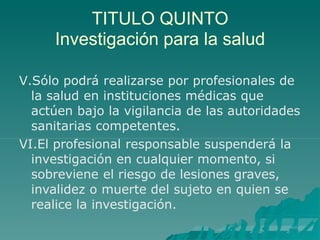 TITULO QUINTO
Investigación para la salud
V.Sólo podrá realizarse por profesionales de
la salud en instituciones médicas que
actúen bajo la vigilancia de las autoridades
sanitarias competentes.
VI.El profesional responsable suspenderá la
investigación en cualquier momento, si
sobreviene el riesgo de lesiones graves,
invalidez o muerte del sujeto en quien se
realice la investigación.
 
