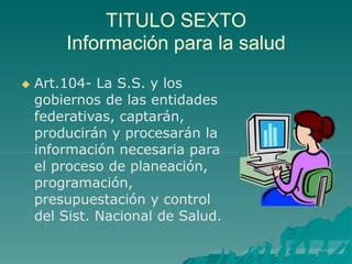 TITULO SEXTO
Información para la salud
 Art.104- La S.S. y los
gobiernos de las entidades
federativas, captarán,
producirán y procesarán la
información necesaria para
el proceso de planeación,
programación,
presupuestación y control
del Sist. Nacional de Salud.
 
