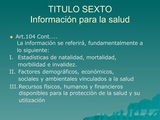 TITULO SEXTO
Información para la salud
 Art.104 Cont…..
La información se referirá, fundamentalmente a
lo siguiente:
I. Estadísticas de natalidad, mortalidad,
morbilidad e invalidez.
II. Factores demográficos, económicos,
sociales y ambientales vinculados a la salud
III.Recursos físicos, humanos y financieros
disponibles para la protección de la salud y su
utilización
 