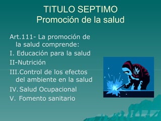 TITULO SEPTIMO
Promoción de la salud
Art.111- La promoción de
la salud comprende:
I. Educación para la salud
II-Nutrición
III.Control de los efectos
del ambiente en la salud
IV.Salud Ocupacional
V. Fomento sanitario
 