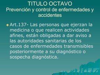 TITULO OCTAVO
Prevención y control de enfermedades y
accidentes
 Art.137- Las personas que ejerzan la
medicina o que realicen actividades
afines, están obligadas a dar aviso a
las autoridades sanitarias de los
casos de enfermedades transmisibles
posteriormente a su diagnóstico o
sospecha diagnóstica.
 