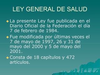 LEY GENERAL DE SALUD
 La presente Ley fue publicada en el
Diario Oficial de la Federación el día
7 de febrero de 1984.
 Fue modificada por últimas veces el
7 de mayo de 1997, 26 y 31 de
mayo del 2000 y 5 de mayo del
2001.
 Consta de 18 capítulos y 472
artículos.
 