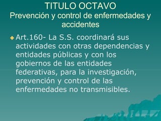TITULO OCTAVO
Prevención y control de enfermedades y
accidentes
 Art.160- La S.S. coordinará sus
actividades con otras dependencias y
entidades públicas y con los
gobiernos de las entidades
federativas, para la investigación,
prevención y control de las
enfermedades no transmisibles.
 