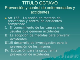 TITULO OCTAVO
Prevención y control de enfermedades y
accidentes
 Art.163- La acción en materia de
prevención y control de accidentes
comprende
I. El conocimiento de las causas más
usuales que generan accidentes
II. La adopción de medidas para prevenir
accidentes
III.El desarrollo de investigación para la
prevención de los mismos
IV. Educación para la salud, en la
prevención de accidentes
 