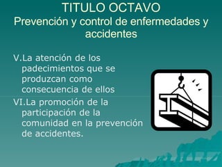 TITULO OCTAVO
Prevención y control de enfermedades y
accidentes
V.La atención de los
padecimientos que se
produzcan como
consecuencia de ellos
VI.La promoción de la
participación de la
comunidad en la prevención
de accidentes.
 