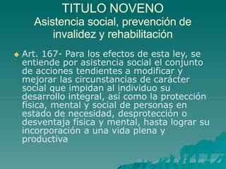 TITULO NOVENO
Asistencia social, prevención de
invalidez y rehabilitación
 Art. 167- Para los efectos de esta ley, se
entiende por asistencia social el conjunto
de acciones tendientes a modificar y
mejorar las circunstancias de carácter
social que impidan al individuo su
desarrollo integral, así como la protección
física, mental y social de personas en
estado de necesidad, desprotección o
desventaja física y mental, hasta lograr su
incorporación a una vida plena y
productiva
 