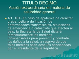 TITULO DECIMO
Acción extraordinaria en materia de
salubridad general
 Art. 181- En caso de epidemia de carácter
grave, peligro de invasión de
enfermedades transmisibles, situaciones
de emergencia o catástrofe que afecten al
país, la Secretaría de Salud dictará
inmediatamente las medidas
indispensables para prevenir y combatir
los daños a la salud, a reserva de que
tales medidas sean después sancionadas
por el Presidente de la República
 