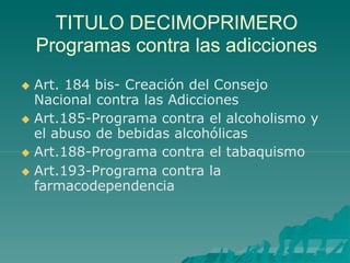 TITULO DECIMOPRIMERO
Programas contra las adicciones
 Art. 184 bis- Creación del Consejo
Nacional contra las Adicciones
 Art.185-Programa contra el alcoholismo y
el abuso de bebidas alcohólicas
 Art.188-Programa contra el tabaquismo
 Art.193-Programa contra la
farmacodependencia
 