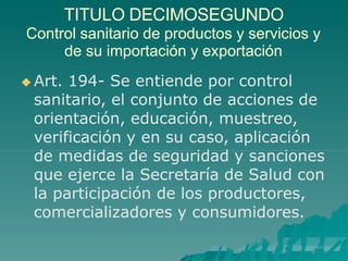 TITULO DECIMOSEGUNDO
Control sanitario de productos y servicios y
de su importación y exportación
 Art. 194- Se entiende por control
sanitario, el conjunto de acciones de
orientación, educación, muestreo,
verificación y en su caso, aplicación
de medidas de seguridad y sanciones
que ejerce la Secretaría de Salud con
la participación de los productores,
comercializadores y consumidores.
 