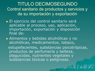 TITULO DECIMOSEGUNDO
Control sanitario de productos y servicios y
de su importación y exportación
 El ejercicio del control sanitario será
aplicable al proceso, uso, aplicación,
importación, exportación y disposición
final de:
 Alimentos y bebidas alcohólicas y no
alcohólicas, medicamentos, tabaco,
estupefacientes, substancias psicotrópicas,
productos de perfumería y belleza,
plaguicidas, nutrientes vegetales y
substancias tóxicas o peligrosas.
 