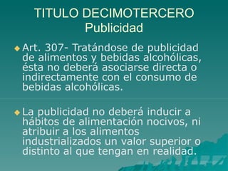 TITULO DECIMOTERCERO
Publicidad
 Art. 307- Tratándose de publicidad
de alimentos y bebidas alcohólicas,
ésta no deberá asociarse directa o
indirectamente con el consumo de
bebidas alcohólicas.
 La publicidad no deberá inducir a
hábitos de alimentación nocivos, ni
atribuir a los alimentos
industrializados un valor superior o
distinto al que tengan en realidad.
 