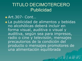 TITULO DECIMOTERCERO
Publicidad
 Art.307- Cont…
 La publicidad de alimentos y bebidas
no alcohólicas deberá incluir en
forma visual, auditiva o visual y
auditiva, según sea para impresos,
radio o cine y televisión, mensajes
precautorios de la condición del
producto o mensajes promotores de
una alimentación equilibrada
 