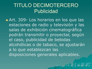 TITULO DECIMOTERCERO
Publicidad
 Art. 309- Los horarios en los que las
estaciones de radio y televisión y las
salas de exhibición cinematográfica
podrán transmitir o proyectar, según
el caso, publicidad de bebidas
alcohólicas o de tabaco, se ajustarán
a lo que establezcan las
disposiciones generales aplicables.
 