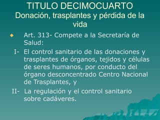 TITULO DECIMOCUARTO

Donación, trasplantes y pérdida de la
vida
Art. 313- Compete a la Secretaría de
Salud:
I- El control sanitario de las donaciones y
trasplantes de órganos, tejidos y células
de seres humanos, por conducto del
órgano desconcentrado Centro Nacional
de Trasplantes, y
II- La regulación y el control sanitario
sobre cadáveres.
 