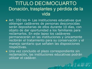TITULO DECIMOCUARTO
Donación, trasplantes y pérdida de la
vida
 Art. 350 bis 4- Las instituciones educativas que
obtengan cadáveres de personas desconocidas
serán depositarias de ellos durante 10 días, con
objeto de dar oportunidad a los familiares para
reclamarlos. En este lapso los cadáveres
permanecerán en las instituciones y únicamente
recibirán el tratamiento para su conservación y el
manejo sanitario que señalen las disposiciones
respectivas.
 Una vez concluido el plazo correspondiente sin
reclamación, las instituciones educativas podrán
utilizar el cadáver.
 