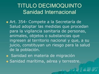 TITULO DECIMOQUINTO
Sanidad Internacional
 Art. 354- Compete a la Secretaría de
Salud adoptar las medidas que procedan
para la vigilancia sanitaria de personas,
animales, objetos o substancias que
ingresen al territorio nacional y que, a su
juicio, constituyan un riesgo para la salud
de la población.
 Sanidad en materia de migración
 Sanidad marítima, aérea y terrestre.
 