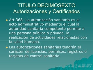TITULO DECIMOSEXTO
Autorizaciones y Certificados
 Art.368- La autorización sanitaria es el
acto administrativo mediante el cual la
autoridad sanitaria competente permite a
una persona pública o privada, la
realización de actividades relacionadas con
la salud humana.
 Las autorizaciones sanitarias tendrán el
carácter de licencias, permisos, registros o
tarjetas de control sanitario.
 
