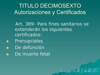 TITULO DECIMOSEXTO
Autorizaciones y Certificados



Art. 389- Para fines sanitarios se
extenderán los siguientes
certificados:
Prenupciales
De defunción
De muerte fetal
 