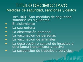 TITULO DECIMOCTAVO
Medidas de seguridad, sanciones y delitos
Art. 404- Son medidas de seguridad
sanitaria las siguientes:







El aislamiento
La cuarentena
La observación personal
La vacunación de personas
La vacunación de animales
La destrucción o control de insectos u
otra fauna transmisora y nociva
La suspensión de trabajos o servicios
 