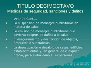 TITULO DECIMOCTAVO
Medidas de seguridad, sanciones y delitos
Art.404 Cont….




La suspensión de mensajes publicitarios en
materia de salud
La emisión de mensajes publicitarios que
advierta peligros de daños a la salud
El aseguramiento y destrucción de objetos,
productos o substancias
La desocupación o desalojo de casas, edificios,
establecimientos y, en general de cualquier
predio, para evitar daño a las personas.
 