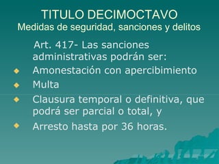 TITULO DECIMOCTAVO
Medidas de seguridad, sanciones y delitos
Art. 417- Las sanciones
administrativas podrán ser:




Amonestación con apercibimiento
Multa
Clausura temporal o definitiva, que
podrá ser parcial o total, y
Arresto hasta por 36 horas.
 