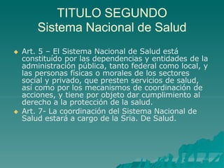 TITULO SEGUNDO
Sistema Nacional de Salud
 Art. 5 – El Sistema Nacional de Salud está
constituído por las dependencias y entidades de la
administración pública, tanto federal como local, y
las personas físicas o morales de los sectores
social y privado, que presten servicios de salud,
así como por los mecanismos de coordinación de
acciones, y tiene por objeto dar cumplimiento al
derecho a la protección de la salud.
 Art. 7- La coordinación del Sistema Nacional de
Salud estará a cargo de la Sria. De Salud.
 