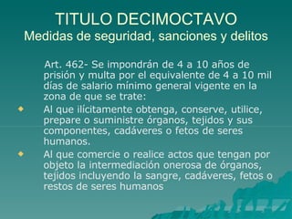 TITULO DECIMOCTAVO
Medidas de seguridad, sanciones y delitos


Art. 462- Se impondrán de 4 a 10 años de
prisión y multa por el equivalente de 4 a 10 mil
días de salario mínimo general vigente en la
zona de que se trate:
Al que ilícitamente obtenga, conserve, utilice,
prepare o suministre órganos, tejidos y sus
componentes, cadáveres o fetos de seres
humanos.
Al que comercie o realice actos que tengan por
objeto la intermediación onerosa de órganos,
tejidos incluyendo la sangre, cadáveres, fetos o
restos de seres humanos
 
