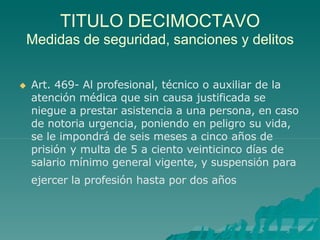 TITULO DECIMOCTAVO
Medidas de seguridad, sanciones y delitos
 Art. 469- Al profesional, técnico o auxiliar de la
atención médica que sin causa justificada se
niegue a prestar asistencia a una persona, en caso
de notoria urgencia, poniendo en peligro su vida,
se le impondrá de seis meses a cinco años de
prisión y multa de 5 a ciento veinticinco días de
salario mínimo general vigente, y suspensión para
ejercer la profesión hasta por dos años
 