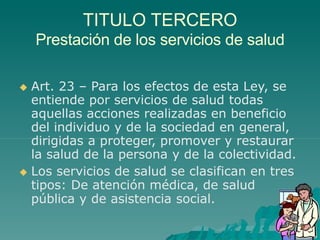 TITULO TERCERO
Prestación de los servicios de salud
 Art. 23 – Para los efectos de esta Ley, se
entiende por servicios de salud todas
aquellas acciones realizadas en beneficio
del individuo y de la sociedad en general,
dirigidas a proteger, promover y restaurar
la salud de la persona y de la colectividad.
 Los servicios de salud se clasifican en tres
tipos: De atención médica, de salud
pública y de asistencia social.
 