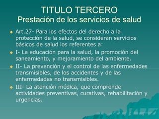 TITULO TERCERO
Prestación de los servicios de salud
 Art.27- Para los efectos del derecho a la
protección de la salud, se consideran servicios
básicos de salud los referentes a:
 I- La educación para la salud, la promoción del
saneamiento, y mejoramiento del ambiente.
 II- La prevención y el control de las enfermedades
transmisibles, de los accidentes y de las
enfermedades no transmisibles.
 III- La atención médica, que comprende
actividades preventivas, curativas, rehabilitación y
urgencias.
 