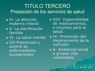 TITULO TERCERO
Prestación de los servicios de salud
 IV. La atención
materno infantil
 V- La planificación
familiar
 VI- La salud mental
 VII-Prevención y
control de
enfermedades
bucodentales
 VIII- Disponibilidad
de medicamentos,
e insumos para la
salud.
 IX- Promoción del
mejoramiento de la
nutrición
 X- Asistencia social
a grupos más
vulnerables.
 