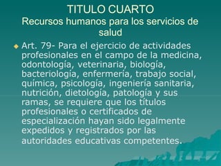 TITULO CUARTO
Recursos humanos para los servicios de
salud
 Art. 79- Para el ejercicio de actividades
profesionales en el campo de la medicina,
odontología, veterinaria, biología,
bacteriología, enfermería, trabajo social,
química, psicología, ingeniería sanitaria,
nutrición, dietología, patología y sus
ramas, se requiere que los títulos
profesionales o certificados de
especialización hayan sido legalmente
expedidos y registrados por las
autoridades educativas competentes.
 