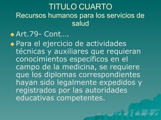 TITULO CUARTO
Recursos humanos para los servicios de
salud
 Art.79- Cont….
 Para el ejercicio de actividades
técnicas y auxiliares que requieran
conocimientos específicos en el
campo de la medicina, se requiere
que los diplomas correspondientes
hayan sido legalmente expedidos y
registrados por las autoridades
educativas competentes.
 