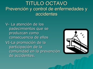 TITULO OCTAVO Prevención y control de enfermedades y accidentes V- La atención de los padecimientos que se produzcan como consecuencia de ellos VI-La promoción de la participación de la comunidad en la prevención de accidentes. 