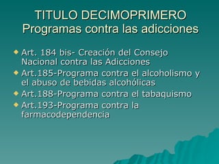 TITULO DECIMOPRIMERO Programas contra las adicciones Art. 184 bis- Creación del Consejo Nacional contra las Adicciones Art.185-Programa contra el alcoholismo y el abuso de bebidas alcohólicas Art.188-Programa contra el tabaquismo Art.193-Programa contra la farmacodependencia 