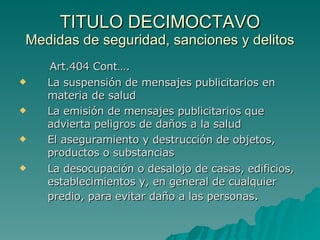 TITULO DECIMOCTAVO Medidas de seguridad, sanciones y delitos Art.404 Cont…. La suspensión de mensajes publicitarios en materia de salud La emisión de mensajes publicitarios que advierta peligros de daños a la salud El aseguramiento y destrucción de objetos, productos o substancias La desocupación o desalojo de casas, edificios, establecimientos y, en general de cualquier predio, para evitar daño a las personas . 