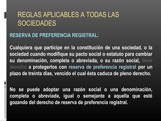 REGLAS APLICABLES A TODAS LAS
SOCIEDADES
RESERVA DE PREFERENCIA REGISTRAL:
Cualquiera que participe en la constitución de una sociedad, o la
sociedad cuando modifique su pacto social o estatuto para cambiar
su denominación, completa o abreviada, o su razón social, tiene
derecho a protegerlos con reserva de preferencia registral por un
plazo de treinta días, vencido el cual ésta caduca de pleno derecho.
No se puede adoptar una razón social o una denominación,
completa o abreviada, igual o semejante a aquella que esté
gozando del derecho de reserva de preferencia registral.
 
