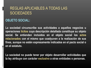REGLAS APLICABLES A TODAS LAS
SOCIEDADES
OBJETO SOCIAL:
La sociedad circunscribe sus actividades a aquellos negocios u
operaciones lícitos cuya descripción detallada constituye su objeto
social. Se entienden incluidos en el objeto social los actos
relacionados con el mismo que coadyuven a la realización de sus
fines, aunque no estén expresamente indicados en el pacto social o
en el estatuto.
La sociedad no puede tener por objeto desarrollar actividades que
la ley atribuye con carácter exclusivo a otras entidades o personas.
 