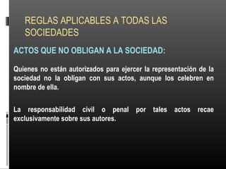 REGLAS APLICABLES A TODAS LAS
SOCIEDADES
ACTOS QUE NO OBLIGAN A LA SOCIEDAD:
Quienes no están autorizados para ejercer la representación de la
sociedad no la obligan con sus actos, aunque los celebren en
nombre de ella.
La responsabilidad civil o penal por tales actos recae
exclusivamente sobre sus autores.
 