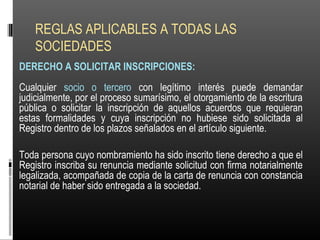 REGLAS APLICABLES A TODAS LAS
SOCIEDADES
DERECHO A SOLICITAR INSCRIPCIONES:
Cualquier socio o tercero con legítimo interés puede demandar
judicialmente, por el proceso sumarísimo, el otorgamiento de la escritura
pública o solicitar la inscripción de aquellos acuerdos que requieran
estas formalidades y cuya inscripción no hubiese sido solicitada al
Registro dentro de los plazos señalados en el artículo siguiente.
Toda persona cuyo nombramiento ha sido inscrito tiene derecho a que el
Registro inscriba su renuncia mediante solicitud con firma notarialmente
legalizada, acompañada de copia de la carta de renuncia con constancia
notarial de haber sido entregada a la sociedad.
 