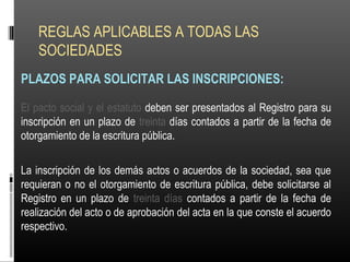 REGLAS APLICABLES A TODAS LAS
SOCIEDADES
PLAZOS PARA SOLICITAR LAS INSCRIPCIONES:
El pacto social y el estatuto deben ser presentados al Registro para su
inscripción en un plazo de treinta días contados a partir de la fecha de
otorgamiento de la escritura pública.
La inscripción de los demás actos o acuerdos de la sociedad, sea que
requieran o no el otorgamiento de escritura pública, debe solicitarse al
Registro en un plazo de treinta días contados a partir de la fecha de
realización del acto o de aprobación del acta en la que conste el acuerdo
respectivo.
 