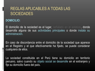 REGLAS APLICABLES A TODAS LAS
SOCIEDADES
DOMICILIO:
El domicilio de la sociedad es el lugar, señalado en el estatuto, donde
desarrolla alguna de sus actividades principales o donde instala su
administración.
En caso de discordancia entre el domicilio de la sociedad que aparece
en el Registro y el que efectivamente ha fijado, se puede considerar
cualquiera de ellos.
La sociedad constituida en el Perú tiene su domicilio en territorio
peruano, salvo cuando su objeto social se desarrolle en el extranjero y
fije su domicilio fuera del país.
 